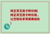 纯正灵芝孢子粉价格(纯正灵芝孢子粉价格，让您轻松享受健康益处)