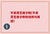 不老灵芝孢子粉(不老灵芝孢子粉的功效与用途)