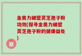 金奥力破壁灵芝孢子粉功效(探寻金奥力破壁灵芝孢子粉的健康益处)
