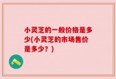 小灵芝的一般价格是多少(小灵芝的市场售价是多少？)