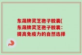 东晟牌灵芝孢子胶囊(东晟牌灵芝孢子胶囊：提高免疫力的自然选择