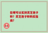 在哪可以买到灵芝孢子粉？灵芝孢子粉购买指南？