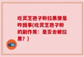 吃灵芝孢子粉拉黑便是咋回事(吃灵芝孢子粉的副作用：是否会被拉黑？)