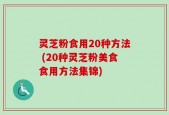 灵芝粉食用20种方法 (20种灵芝粉美食食用方法集锦)