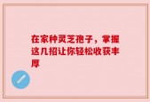 在家种灵芝孢子，掌握这几招让你轻松收获丰厚