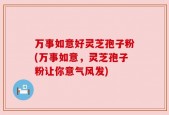 万事如意好灵芝孢子粉(万事如意，灵芝孢子粉让你意气风发)
