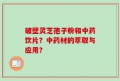破壁灵芝孢子粉和中药饮片？中药材的萃取与应用？