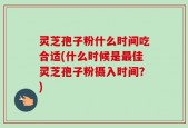 灵芝孢子粉什么时间吃合适(什么时候是最佳灵芝孢子粉摄入时间？)