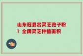 山东冠县出灵芝孢子粉？全国灵芝种植面积