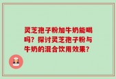 灵芝孢子粉加牛奶能喝吗？探讨灵芝孢子粉与牛奶的混合饮用效果？