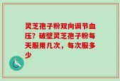 灵芝孢子粉双向调节血压？破壁灵芝孢子粉每天服用几次，每次服多少