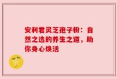 安利君灵芝孢子粉：自然之选的养生之道，助你身心焕活