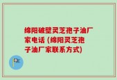 绵阳破壁灵芝孢子油厂家电话 (绵阳灵芝孢子油厂家联系方式)