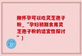刚怀孕可以吃灵芝孢子粉_“孕妇初期食用灵芝孢子粉的适宜性探讨”)