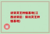 进贤灵芝种植基地(江西进贤区：探访灵芝种植基地)