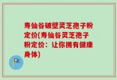 寿仙谷破壁灵芝孢子粉定价(寿仙谷灵芝孢子粉定价：让你拥有健康身体)