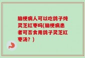 脑梗病人可以吃鸽子炖灵芝红枣吗(脑梗病患者可否食用鸽子灵芝红枣汤？)