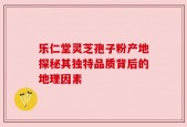 乐仁堂灵芝孢子粉产地探秘其独特品质背后的地理因素