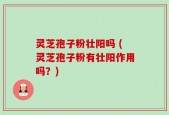 灵芝孢子粉壮阳吗 (灵芝孢子粉有壮阳作用吗？)