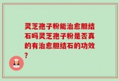 灵芝孢子粉能治愈胆结石吗灵芝孢子粉是否真的有治愈胆结石的功效？