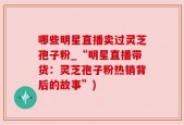 哪些明星直播卖过灵芝孢子粉_“明星直播带货：灵芝孢子粉热销背后的故事”)
