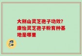 大别山灵芝孢子功效？康怡灵芝孢子粉育种基地是哪里