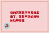 吃的灵芝孢子粉又鲜出来了，你想不到的美味体验等着你