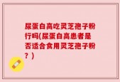 尿蛋白高吃灵芝孢子粉行吗(尿蛋白高患者是否适合食用灵芝孢子粉？)
