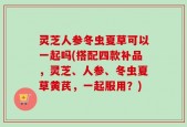 灵芝人参冬虫夏草可以一起吗(搭配四款补品，灵芝、人参、冬虫夏草黄芪，一起服用？)