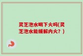 灵芝泡水喝下火吗(灵芝泡水能缓解内火？)