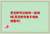灵芝粉可以和鸡一起炖吗(灵芝粉可用于鸡肉炖菜中)