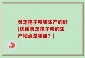 灵芝孢子粉哪生产的好(优质灵芝孢子粉的生产地点是哪里？)