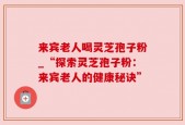 来宾老人喝灵芝孢子粉_“探索灵芝孢子粉：来宾老人的健康秘诀”