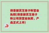 得壹健灵芝孢子粉营业执照(得壹健灵芝孢子粉公司获营业执照，产品正式上市)