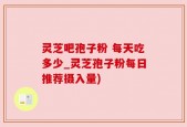 灵芝吧孢子粉 每天吃多少_灵芝孢子粉每日推荐摄入量)