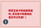 喝灵芝孢子粉后能喝酒吗_灵芝孢子粉服用后是否可以饮酒？)
