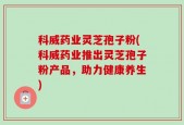 科威药业灵芝孢子粉(科威药业推出灵芝孢子粉产品，助力健康养生)