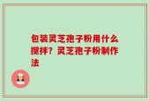 包装灵芝孢子粉用什么搅拌？灵芝孢子粉制作法