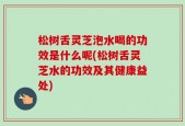 松树舌灵芝泡水喝的功效是什么呢(松树舌灵芝水的功效及其健康益处)