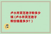 卢小开灵芝孢子粉多少钱 (卢小开灵芝孢子粉价格是多少？)