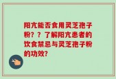阳亢能否食用灵芝孢子粉？？了解阳亢患者的饮食禁忌与灵芝孢子粉的功效？