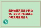 最新破壁灵芝孢子粉功效？灵芝孢子粉功效与作用及用量是什么