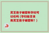 灵芝孢子破壁粉孕妇可以吃吗 (孕妇能否食用灵芝孢子破壁粉？)