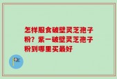 怎样服食破壁灵芝孢子粉？紫一破壁灵芝孢子粉到哪里买最好
