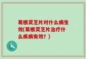 葛根灵芝片对什么病生效(葛根灵芝片治疗什么疾病有效？)