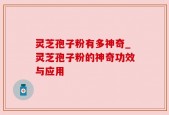 灵芝孢子粉有多神奇_灵芝孢子粉的神奇功效与应用