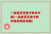 一品堂灵芝孢子粉多少钱(一品堂灵芝孢子粉价格及购买攻略)