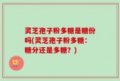 灵芝孢子粉多糖是糖份吗(灵芝孢子粉多糖：糖分还是多糖？)