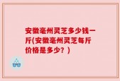 安徽毫州灵芝多少钱一斤(安徽毫州灵芝每斤价格是多少？)
