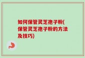如何保管灵芝孢子粉(保管灵芝孢子粉的方法及技巧)